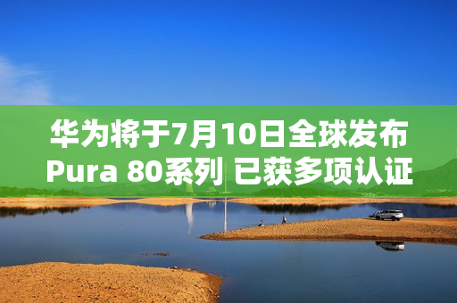华为将于7月10日全球发布Pura 80系列 已获多项认证 华为将于7月10日全球发布Pura 80系列 已获多项认证
