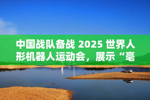 中国战队备战 2025 世界人形机器人运动会，展示“毫米级”操作