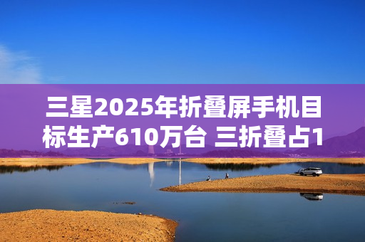 三星2025年折叠屏手机目标生产610万台 三折叠占10万 三星2025年折叠屏手机目标生产610万台 三折叠占10万