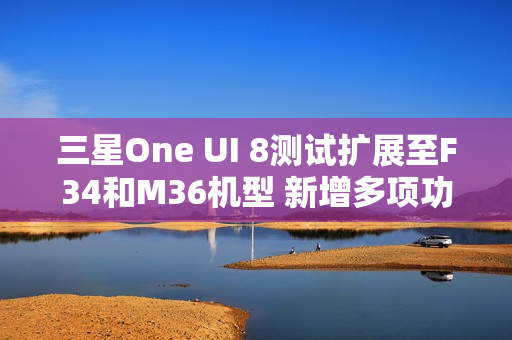 三星One UI 8测试扩展至F34和M36机型 新增多项功能
