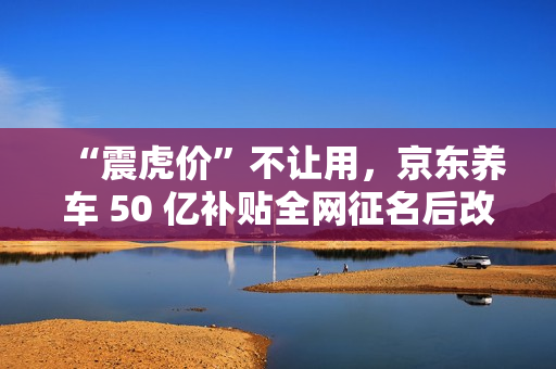 “震虎价”不让用，京东养车 50 亿补贴全网征名后改为“震骨价”
