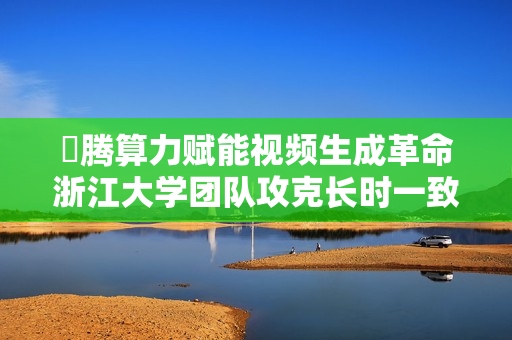 昇腾算力赋能视频生成革命浙江大学团队攻克长时一致性难题
