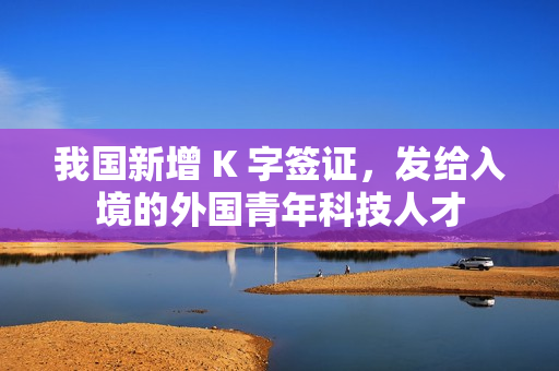 我国新增 K 字签证，发给入境的外国青年科技人才