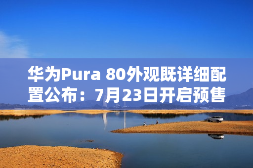 华为Pura 80外观既详细配置公布：7月23日开启预售
