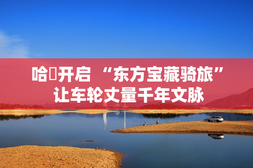 哈啰开启 “东方宝藏骑旅” 让车轮丈量千年文脉 哈啰开启 “东方宝藏骑旅” 让车轮丈量千年文脉