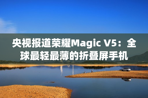 央视报道荣耀Magic V5：全球最轻最薄的折叠屏手机