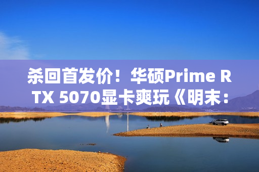 杀回首发价！华硕Prime RTX 5070显卡爽玩《明末：渊虚之羽》