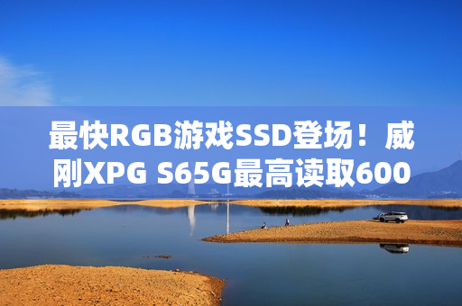 最快RGB游戏SSD登场！威刚XPG S65G最高读取6000mb/s