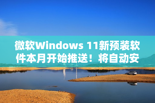 微软Windows 11新预装软件本月开始推送！将自动安装和启动