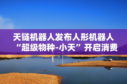 天链机器人发布人形机器人“超级物种-小天”开启消费级智能体验