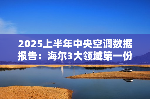 2025上半年中央空调数据报告:海尔3大领域第一份额 2025上半年中央空调数据报告:海尔3大领域第一份额