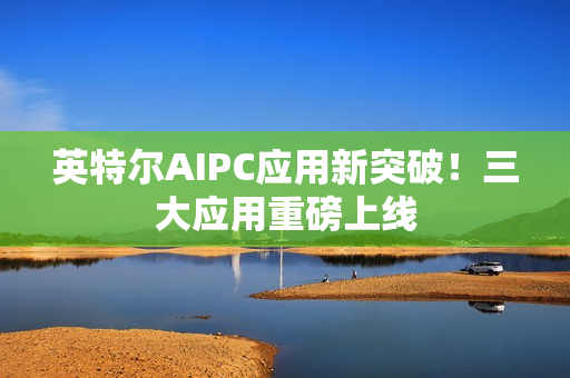 英特尔AIPC应用新突破！三大应用重磅上线