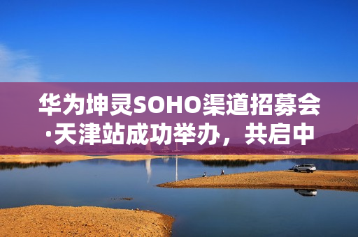 华为坤灵SOHO渠道招募会·天津站成功举办,共启中小企业数智化新未来 华为坤灵SOHO渠道招募会·天津站成功举办,共启中小企业数智化新未来