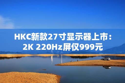 HKC新款27寸显示器上市：2K 220Hz屏仅999元