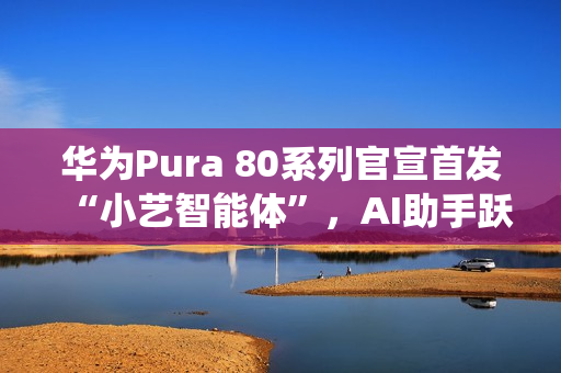 华为Pura 80系列官宣首发“小艺智能体”，AI助手跃升系统级中枢