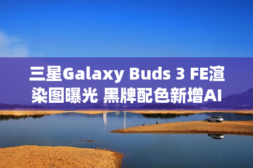 三星Galaxy Buds 3 FE渲染图曝光 黑牌配色新增AI功能
