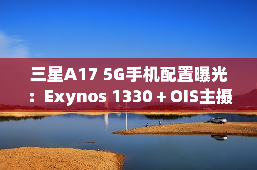 三星A17 5G手机配置曝光：Exynos 1330＋OIS主摄镜头