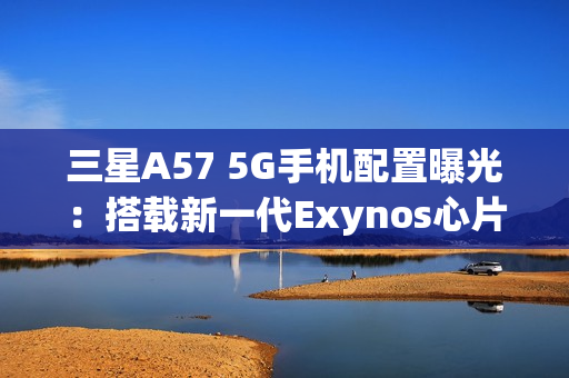 三星A57 5G手机配置曝光：搭载新一代Exynos心片