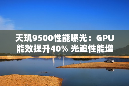 天玑9500性能曝光：GPU能效提升40% 光追性能增40%