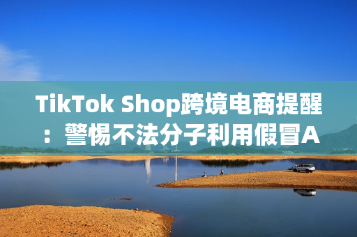 TikTok Shop跨境电商提醒：警惕不法分子利用假冒APP诈骗