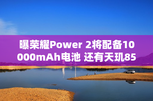曝荣耀Power 2将配备10000mAh电池 还有天玑8500