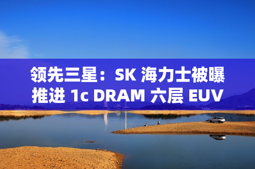 领先三星：SK 海力士被曝推进 1c DRAM 六层 EUV 工艺