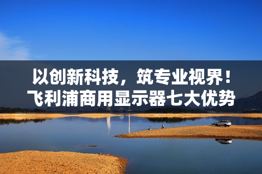 以创新科技，筑专业视界！飞利浦商用显示器七大优势赋能视讯升级！