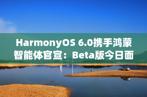 HarmonyOS 6.0携手鸿蒙智能体官宣：Beta版今日面向开发者启动！