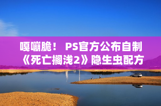 嘎嘣脆！ PS官方公布自制《死亡搁浅2》隐生虫配方