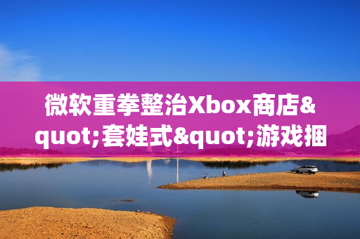 微软重拳整治Xbox商店"套娃式"游戏捆绑包泛滥现象