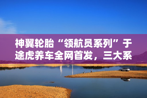 神翼轮胎“领航员系列”于途虎养车全网首发，三大系列覆盖多元出行需求
