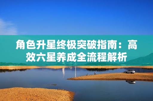 角色升星终极突破指南：高效六星养成全流程解析