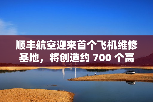 顺丰航空迎来首个飞机维修基地，将创造约 700 个高价值就业岗位