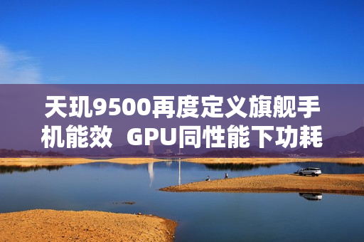 天玑9500再度定义旗舰手机能效  GPU同性能下功耗接近腰斩！