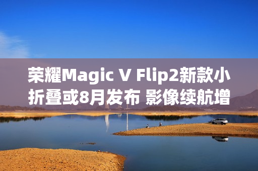 荣耀Magic V Flip2新款小折叠或8月发布 影像续航增强