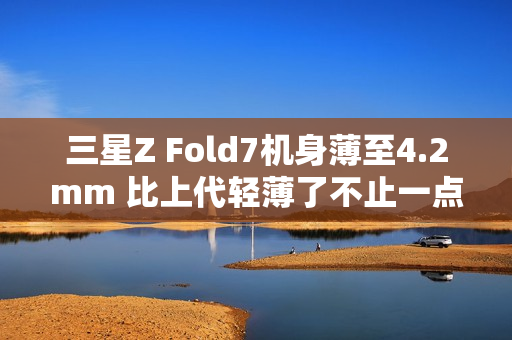 三星Z Fold7机身薄至4.2mm 比上代轻薄了不止一点