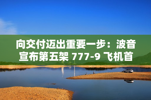 向交付迈出重要一步:波音宣布第五架 777-9 飞机首次试飞成功 向交付迈出重要一步:波音宣布第五架 777-9 飞机首次试飞成功