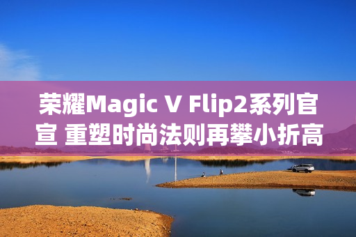 荣耀Magic V Flip2系列官宣 重塑时尚法则再攀小折高峰