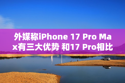 外媒称iPhone 17 Pro Max有三大优势 和17 Pro相比