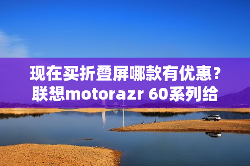 现在买折叠屏哪款有优惠？联想motorazr 60系列给出最优解