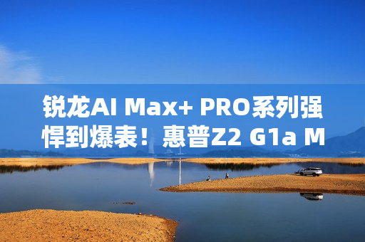 锐龙AI Max+ PRO系列强悍到爆表！惠普Z2 G1a Mini AI工作站来了