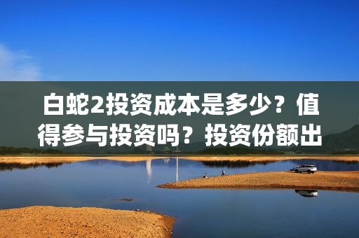 白蛇2投资成本是多少？值得参与投资吗？投资份额出让是真的吗？(白蛇2亏了还是赚了)
