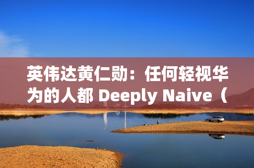 英伟达黄仁勋：任何轻视华为的人都 Deeply Naive（极其天真）