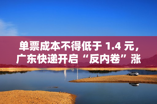 单票成本不得低于 1.4 元，广东快递开启“反内卷”涨价