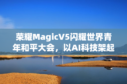 荣耀MagicV5闪耀世界青年和平大会，以AI科技架起跨国对话桥梁