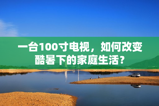 一台100寸电视，如何改变酷暑下的家庭生活？