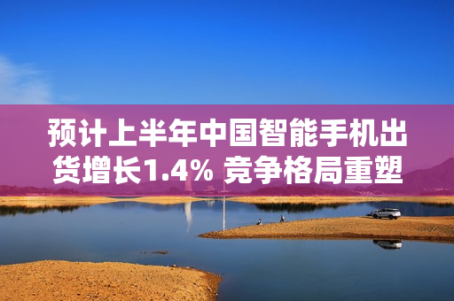 预计上半年中国智能手机出货增长1.4% 竞争格局重塑