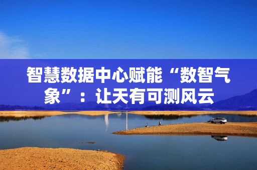 智慧数据中心赋能“数智气象”:让天有可测风云 智慧数据中心赋能“数智气象”:让天有可测风云
