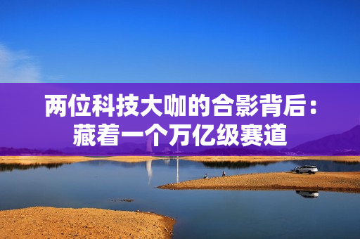 两位科技大咖的合影背后：藏着一个万亿级赛道