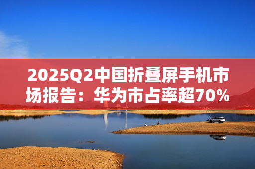 2025Q2中国折叠屏手机市场报告：华为市占率超70%，行业整体下滑14%